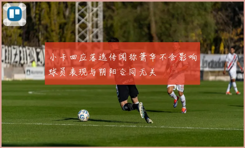 小卡回应落选传闻称萧华不会影响球员表现与阴阳合同无关