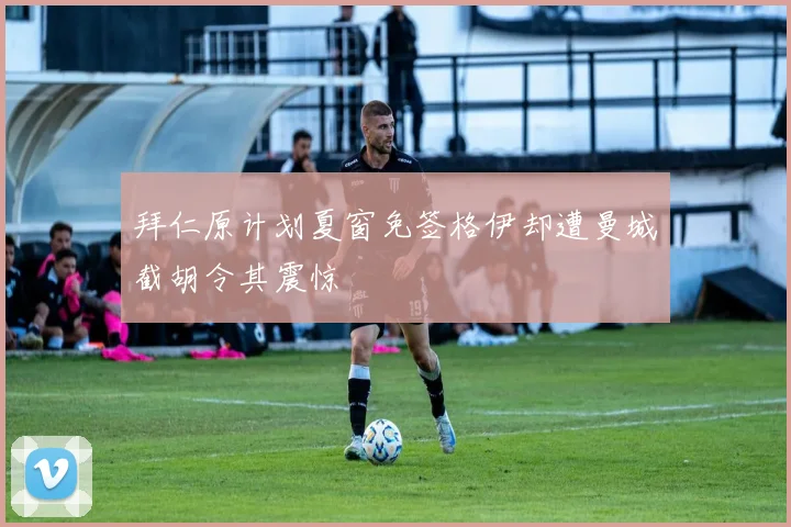 拜仁原计划夏窗免签格伊却遭曼城截胡令其震惊