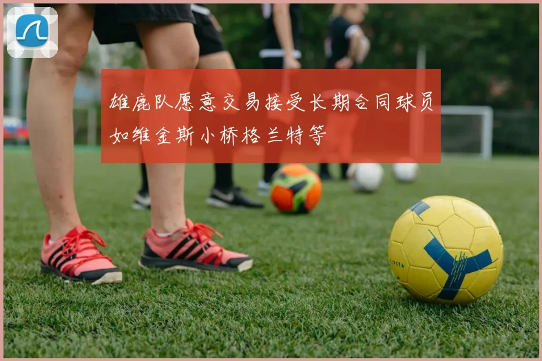 雄鹿队愿意交易接受长期合同球员如维金斯小桥格兰特等