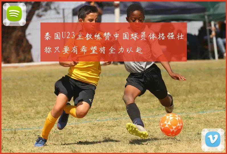 泰国U23主教练赞中国球员体格强壮称只要有希望将全力以赴