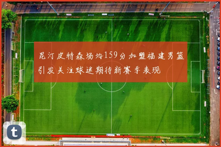 昆汀皮特森场均159分加盟福建男篮引发关注球迷期待新赛季表现