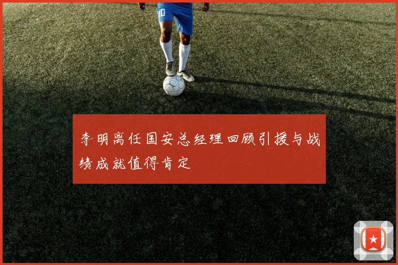 李明离任国安总经理回顾引援与战绩成就值得肯定
