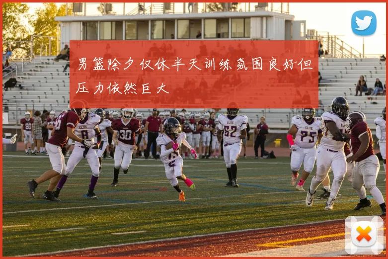 男篮除夕仅休半天训练氛围良好但压力依然巨大