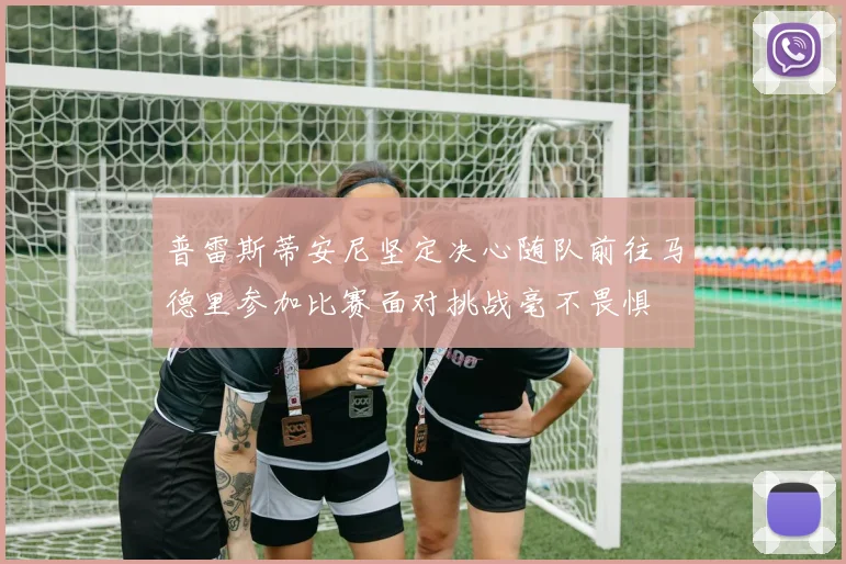 普雷斯蒂安尼坚定决心随队前往马德里参加比赛面对挑战毫不畏惧