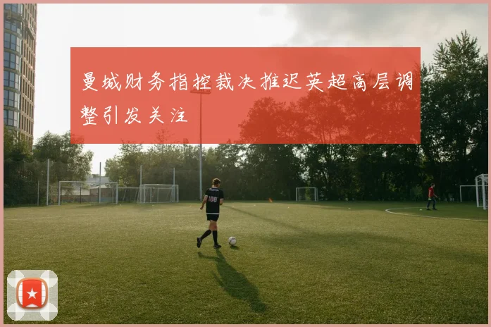 曼城财务指控裁决推迟英超高层调整引发关注