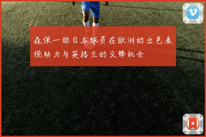 森保一称日本球员在欧洲的出色表现助力与英格兰的交锋机会