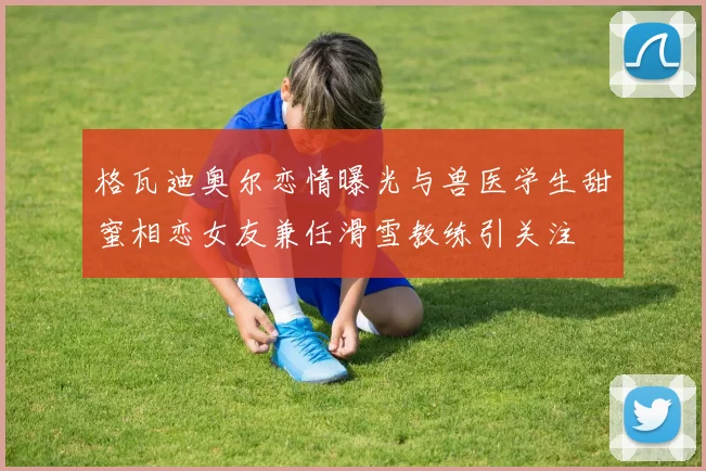 格瓦迪奥尔恋情曝光与兽医学生甜蜜相恋女友兼任滑雪教练引关注