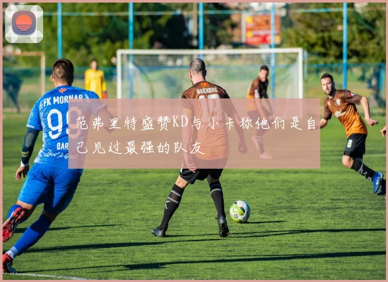 范弗里特盛赞KD与小卡称他们是自己见过最强的队友