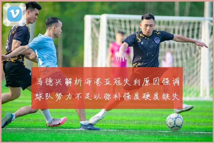 马德兴解析海港亚冠失利原因强调球队努力不足以弥补强度硬度缺失