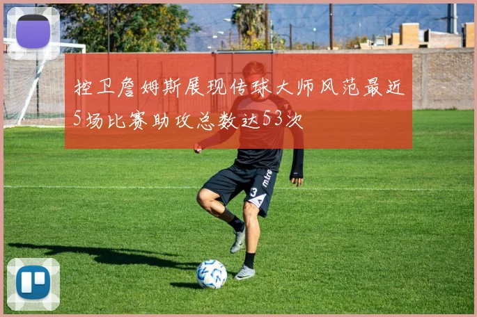 控卫詹姆斯展现传球大师风范最近5场比赛助攻总数达53次