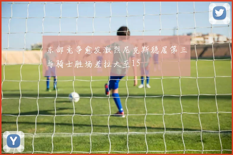 东部竞争愈发激烈尼克斯稳居第三与骑士胜场差拉大至15