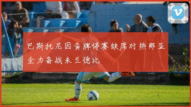 巴斯托尼因黄牌停赛缺席对热那亚全力备战米兰德比