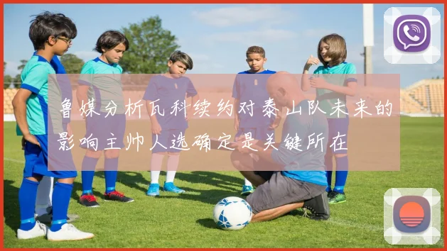 鲁媒分析瓦科续约对泰山队未来的影响主帅人选确定是关键所在
