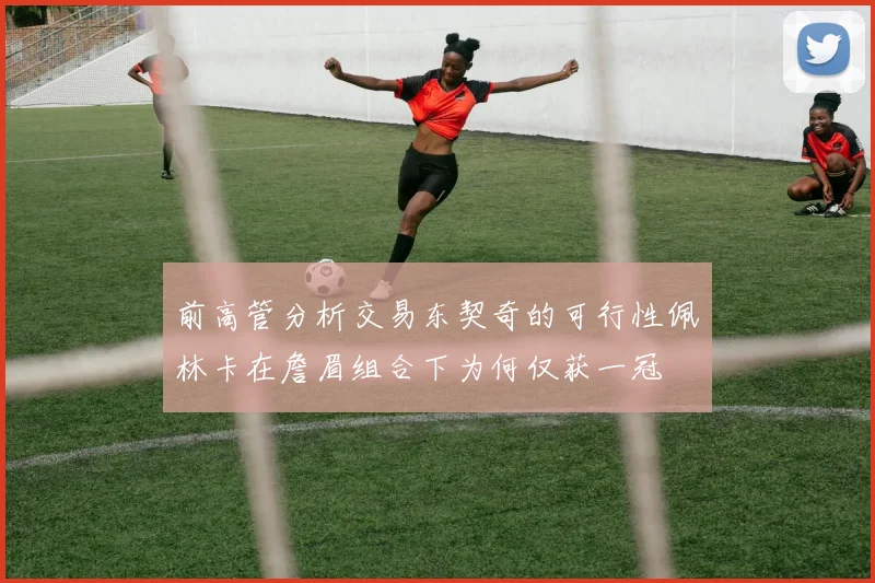 前高管分析交易东契奇的可行性佩林卡在詹眉组合下为何仅获一冠