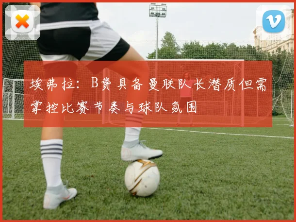 埃弗拉：B费具备曼联队长潜质但需掌控比赛节奏与球队氛围