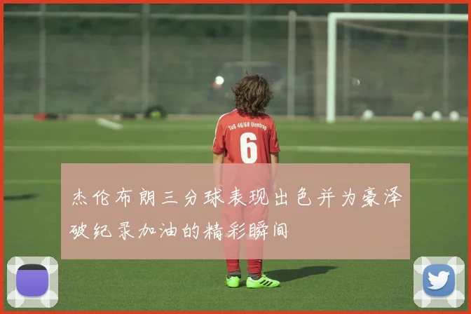 杰伦布朗三分球表现出色并为豪泽破纪录加油的精彩瞬间