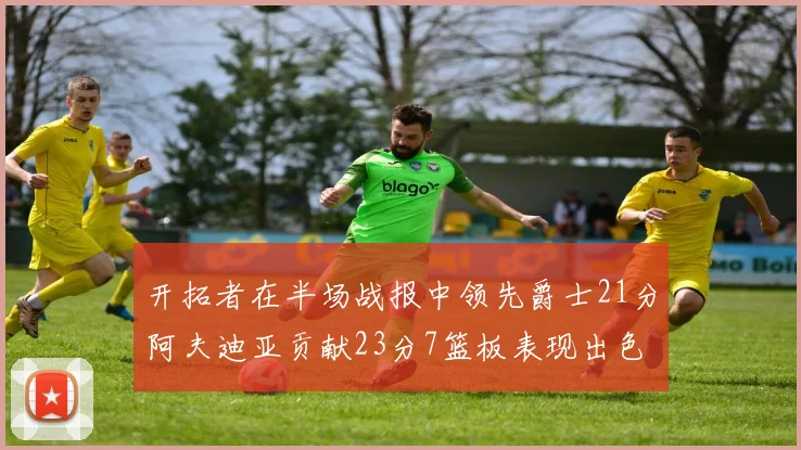 开拓者在半场战报中领先爵士21分阿夫迪亚贡献23分7篮板表现出色