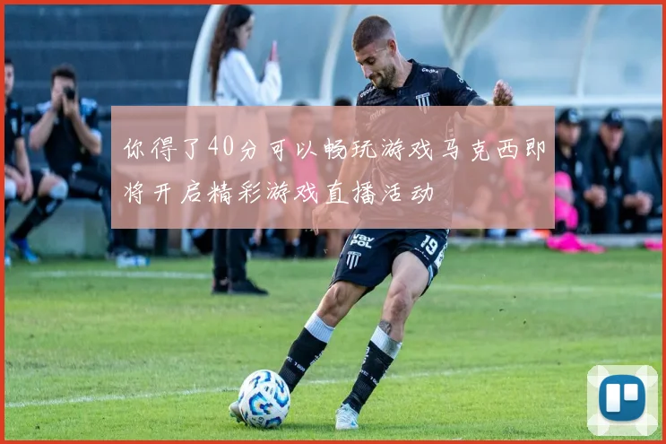 你得了40分可以畅玩游戏马克西即将开启精彩游戏直播活动
