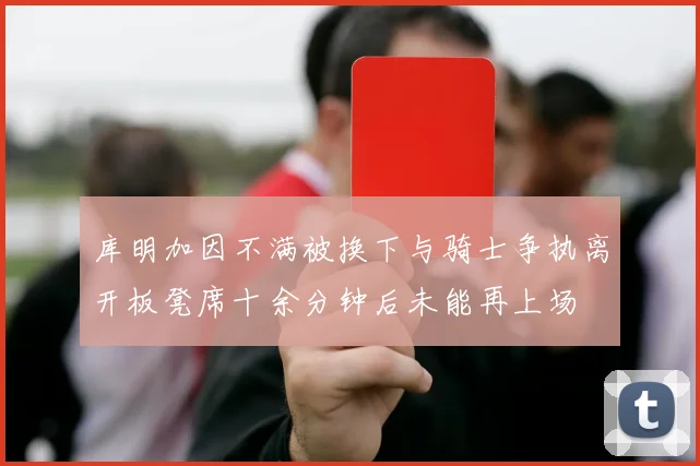 库明加因不满被换下与骑士争执离开板凳席十余分钟后未能再上场