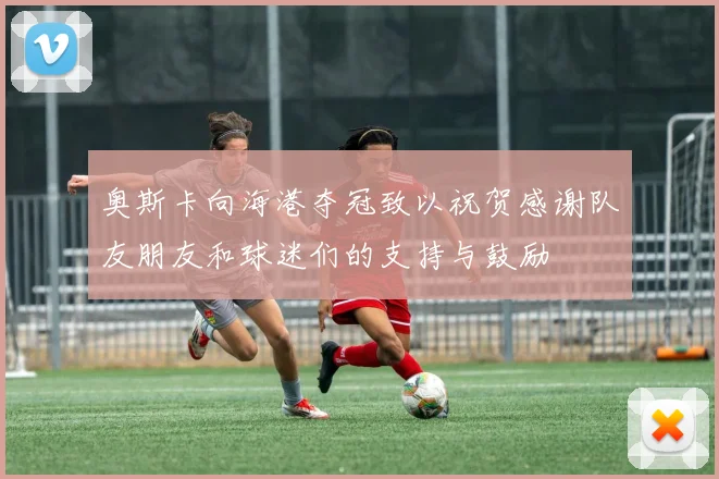 奥斯卡向海港夺冠致以祝贺感谢队友朋友和球迷们的支持与鼓励