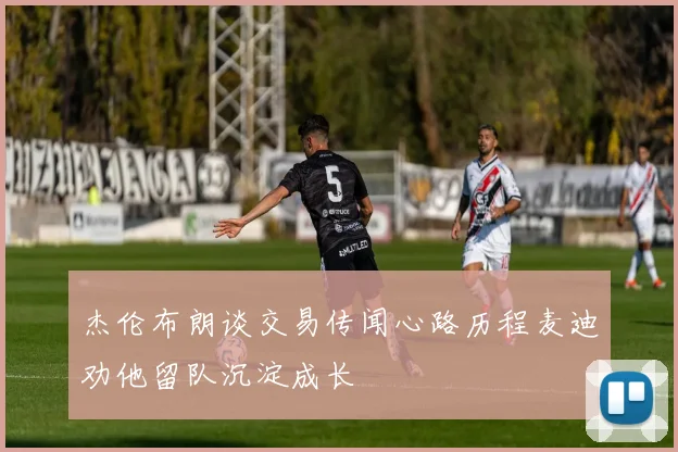 杰伦布朗谈交易传闻心路历程麦迪劝他留队沉淀成长