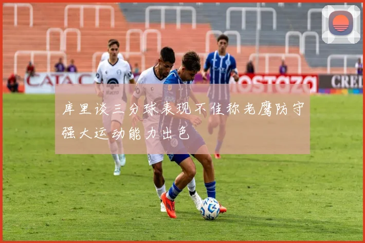 库里谈三分球表现不佳称老鹰防守强大运动能力出色