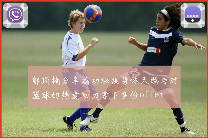 郇斯楠分享成功秘诀身体天赋与对篮球的热爱助力拿下多份offer
