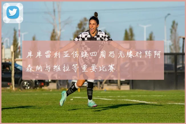 库库雷利亚伤缺四周恐无缘对阵阿森纳与维拉等重要比赛