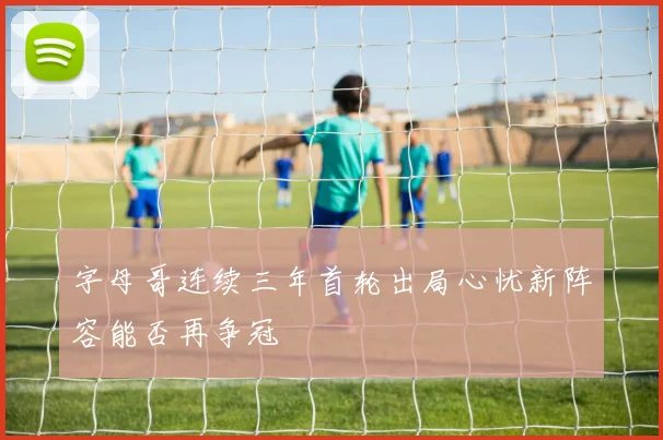 字母哥连续三年首轮出局心忧新阵容能否再争冠
