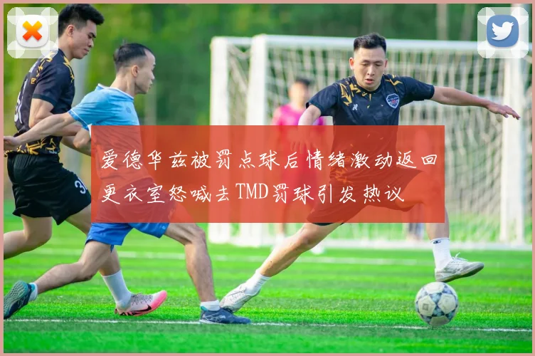 爱德华兹被罚点球后情绪激动返回更衣室怒喊去TMD罚球引发热议