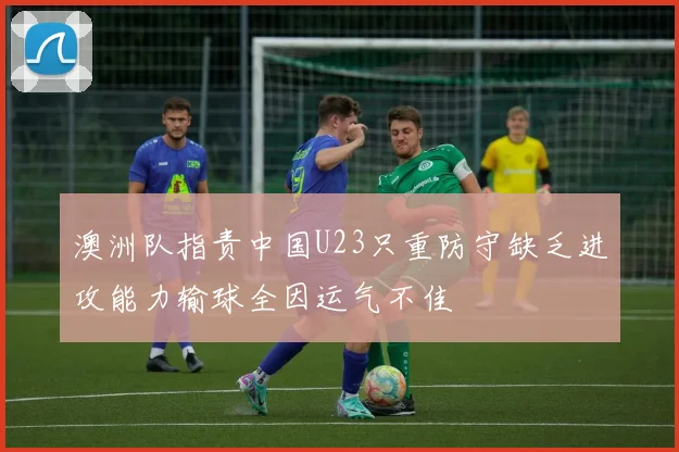 澳洲队指责中国U23只重防守缺乏进攻能力输球全因运气不佳