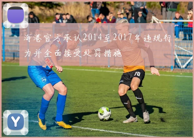 海港官方承认2014至2017年违规行为并全面接受处罚措施
