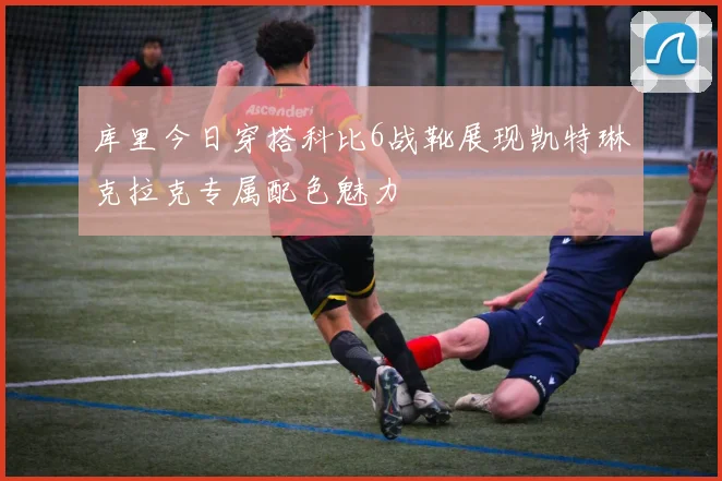 库里今日穿搭科比6战靴展现凯特琳克拉克专属配色魅力