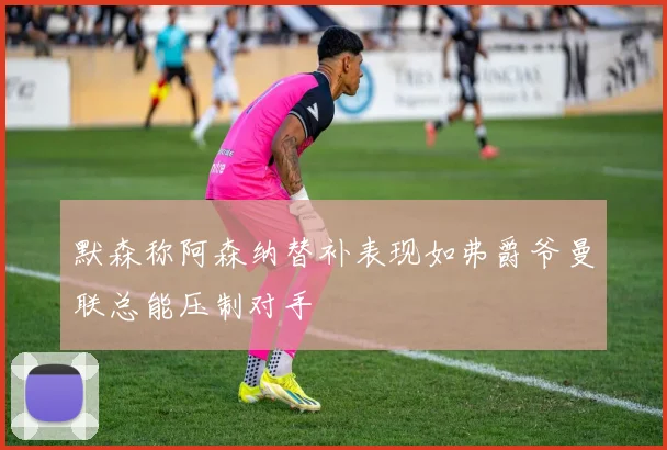 默森称阿森纳替补表现如弗爵爷曼联总能压制对手