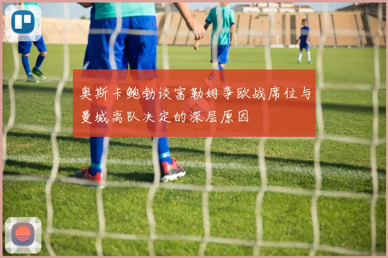 奥斯卡鲍勃谈富勒姆争欧战席位与曼城离队决定的深层原因