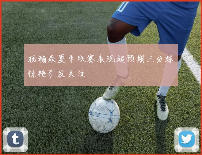 杨瀚森夏季联赛表现超预期三分球惊艳引发关注