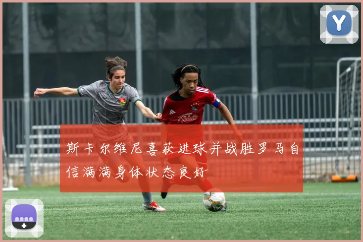 斯卡尔维尼喜获进球并战胜罗马自信满满身体状态良好