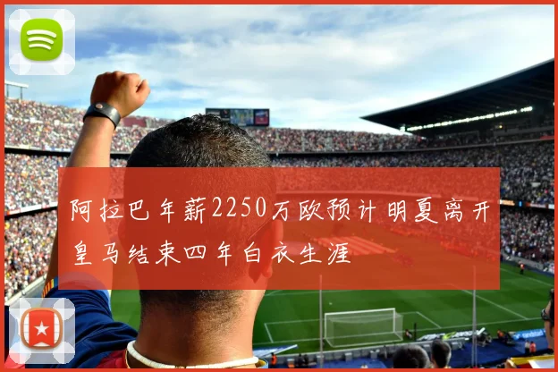 阿拉巴年薪2250万欧预计明夏离开皇马结束四年白衣生涯
