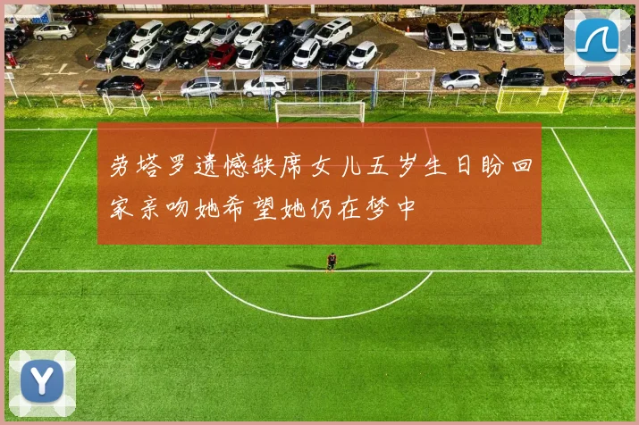 劳塔罗遗憾缺席女儿五岁生日盼回家亲吻她希望她仍在梦中