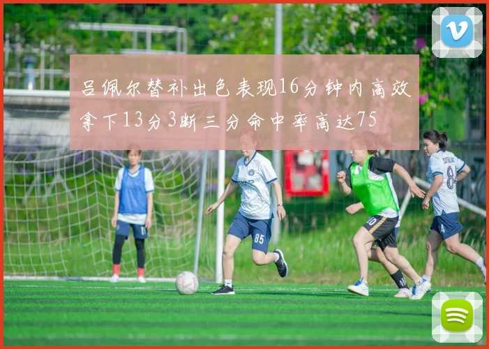 吕佩尔替补出色表现16分钟内高效拿下13分3断三分命中率高达75