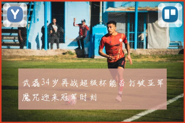 武磊34岁再战超级杯能否打破亚军魔咒迎来冠军时刻