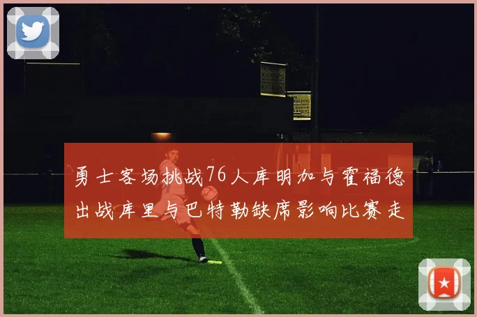 勇士客场挑战76人库明加与霍福德出战库里与巴特勒缺席影响比赛走势