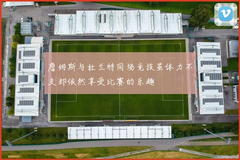 詹姆斯与杜兰特同场竞技虽体力不支却依然享受比赛的乐趣