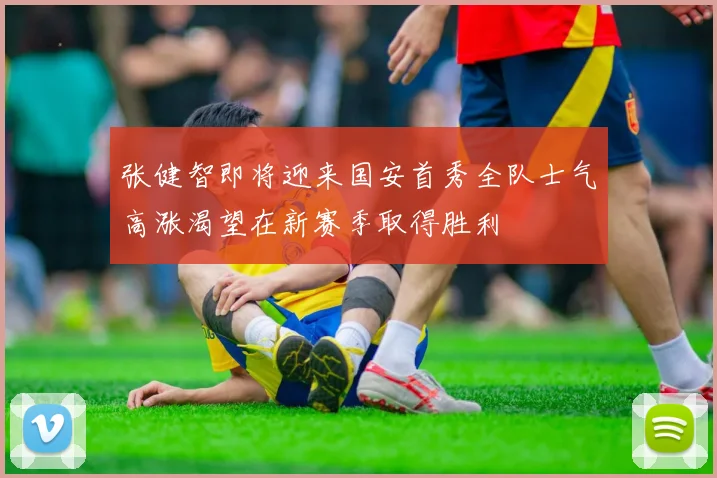 张健智即将迎来国安首秀全队士气高涨渴望在新赛季取得胜利