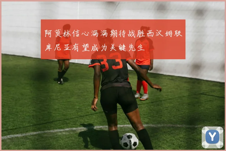 阿莫林信心满满期待战胜西汉姆联库尼亚有望成为关键先生